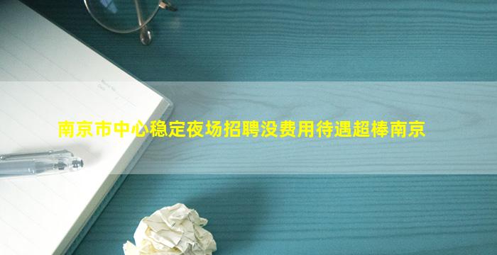 南京市中心稳定夜场招聘没费用待遇超棒南京